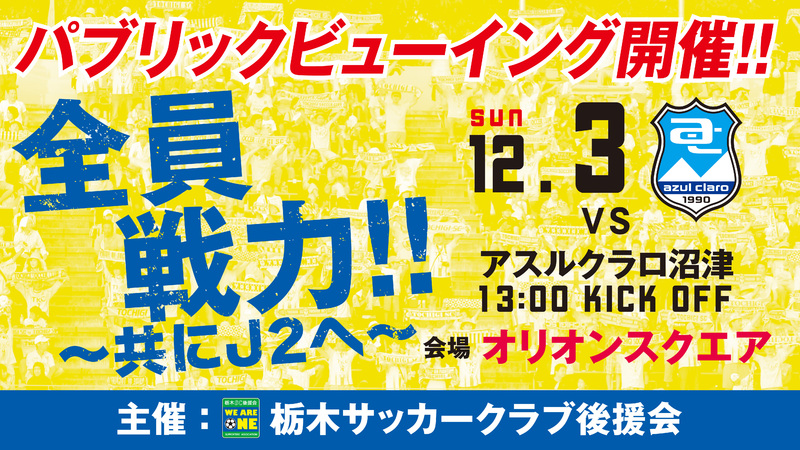 １２月３日（日）１３：００キックオフのアウェイゲーム・アスルクラロ沼津戦が、大型スクリーンで観戦できる「パブリックビューイング」を、宇都宮市オリオン市民広場（オリオンスクエア）で開催することが決定しましたのでお知らせいたします。
２０１７シーズンの最終戦も「全員戦力‼︎」。
アウェイまでいけない方はこちらにお集まりいただき敵地で戦う選手たちへ熱いエールをお願いいたします！   
■主　催：栃木サッカークラブ後援会
■日　時：１２月３日（日）１１：００開場 　１３：００キックオフ
　　　　　１１：００以前の場所・座席の確保はご遠慮ください。

■場　所：宇都宮市オリオン市民広場（住所：宇都宮市江野町８－３）
※専用駐車場はございませんので、公共交通機関をご利用いただくか、近隣駐車場をご利用いただきご来場ください。
なお、当日は選手出演や栃木ＳＣ主催のイベントはございません。あらかじめご了承ください。
※鳴り物(太鼓など)の使用は禁止させていただきますので、皆様のご協力をお願い致します。
