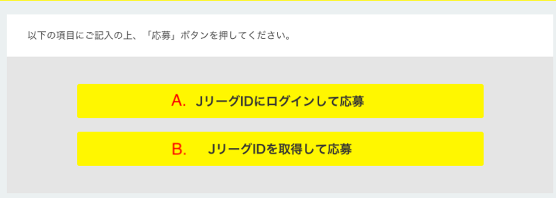 
A. JリーグIDをお持ちの場合は「JリーグIDでログインする」を選択し、IDとパスワードを入力してください。
※IDは初期設定ではメールアドレスとなっております。

B. JリーグIDをお持ちでない場合は「JリーグIDを取得して応募」を選択。

↓
2.お好みの登録方法をお選びください。