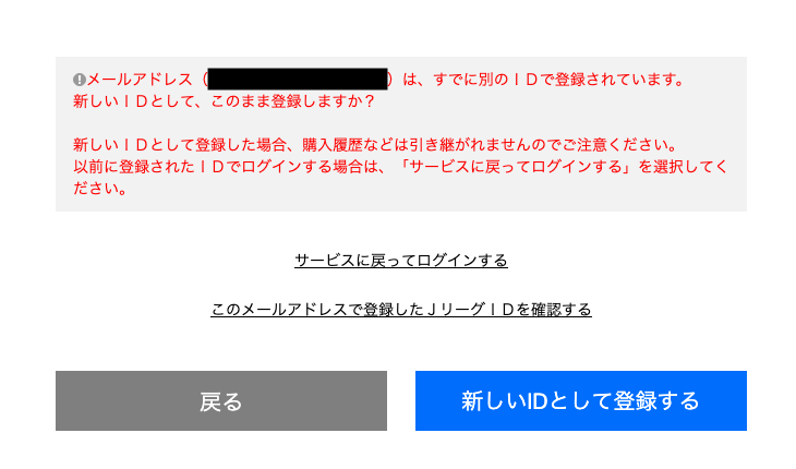 こちらの画面が表示された場合、ご登録いただいたメールアドレスはすでにJリーグIDに登録済みです。
これまでの記録を消去して新規にアカウントを作成するか、このIDでログインを行うかご選択ください。
※これまでの記録を消去して新規にアカウントを作成する「新しいIDとして登録する」がおすすめです。
「新しいIDとして登録する」を選択すると登録完了です。フォームの入力にお進みいただけます。